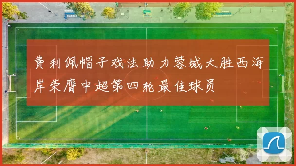 费利佩帽子戏法助力蓉城大胜西海岸荣膺中超第四轮最佳球员