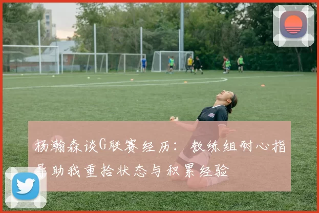 杨瀚森谈G联赛经历：教练组耐心指导助我重拾状态与积累经验