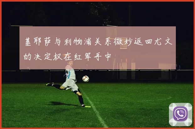 基耶萨与利物浦关系微妙返回尤文的决定权在红军手中