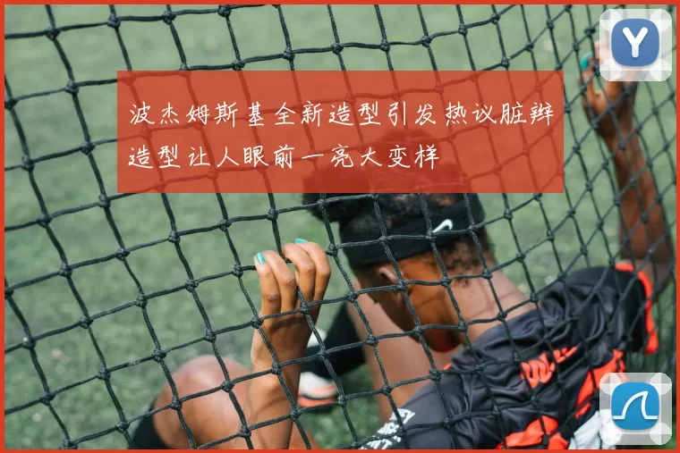 波杰姆斯基全新造型引发热议脏辫造型让人眼前一亮大变样
