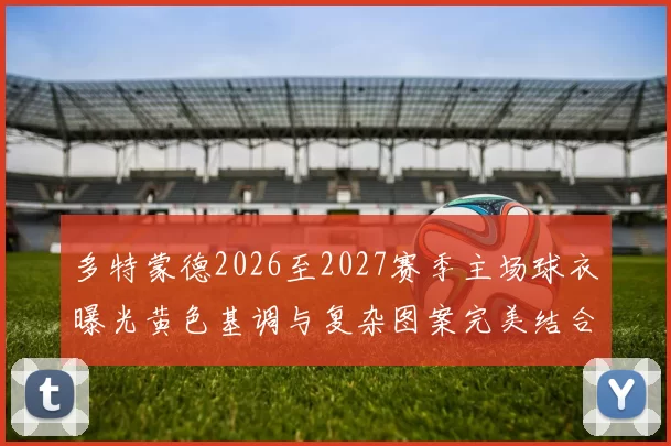 多特蒙德2026至2027赛季主场球衣曝光黄色基调与复杂图案完美结合