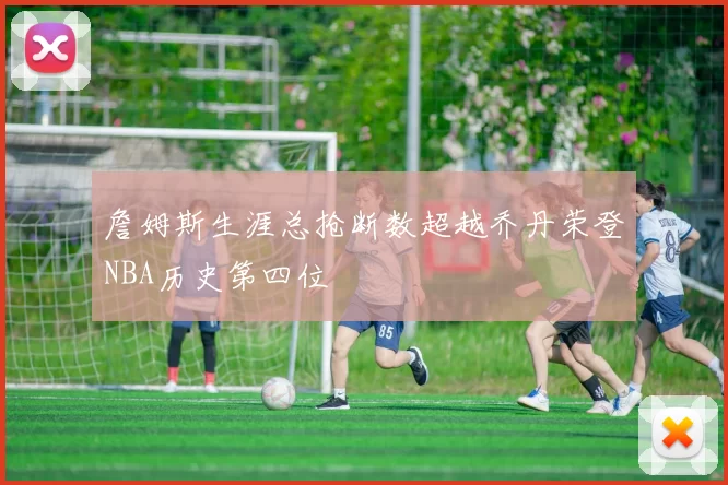 詹姆斯生涯总抢断数超越乔丹荣登NBA历史第四位