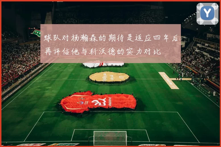 球队对杨瀚森的期待是适应四年后再评估他与科沃德的实力对比