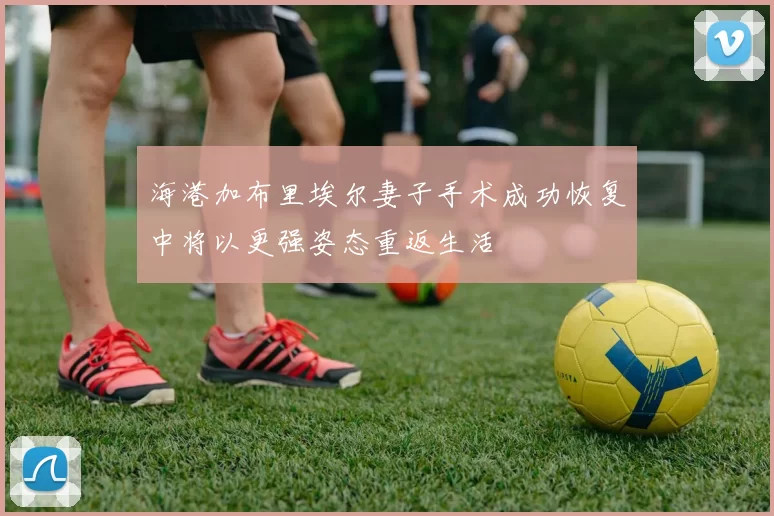 海港加布里埃尔妻子手术成功恢复中将以更强姿态重返生活