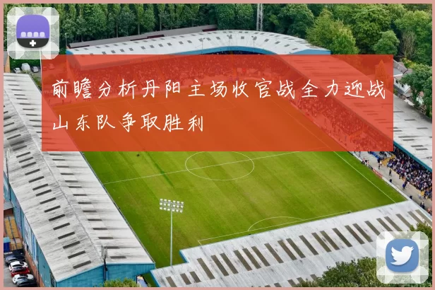 前瞻分析丹阳主场收官战全力迎战山东队争取胜利