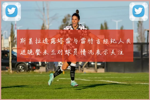 斯基拉透露塔雷与雷特吉经纪人共进晚餐米兰对球员情况表示关注