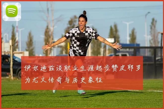伊尔迪兹谈职业生涯起步赞皮耶罗为尤文传奇与历史象征
