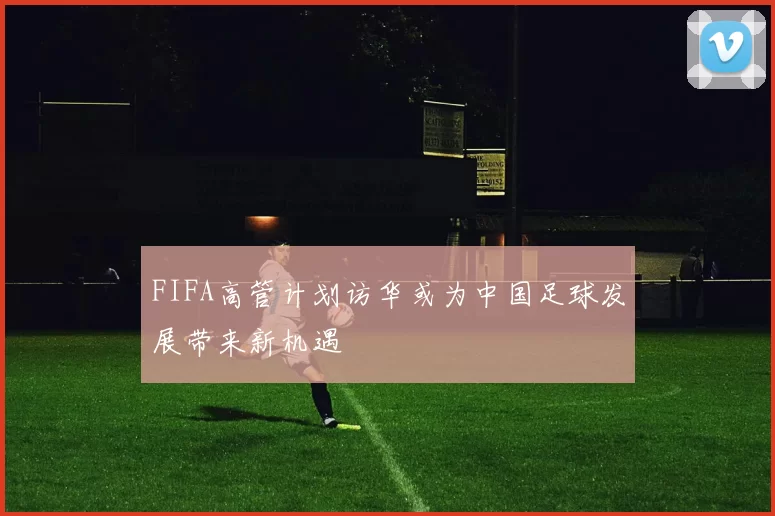 FIFA高管计划访华或为中国足球发展带来新机遇