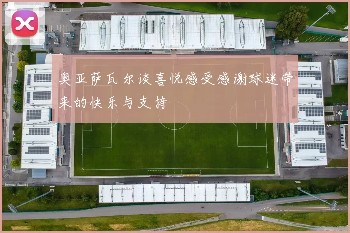 奥亚萨瓦尔谈喜悦感受感谢球迷带来的快乐与支持