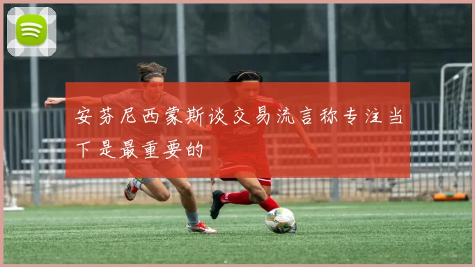 安芬尼西蒙斯谈交易流言称专注当下是最重要的