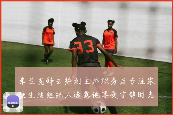 弗兰克辞去热刺主帅职务后专注家庭生活经纪人透露他享受宁静时光
