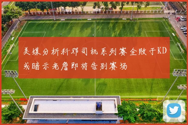 美媒分析科邓司机系列赛全败于KD或暗示老詹即将告别赛场