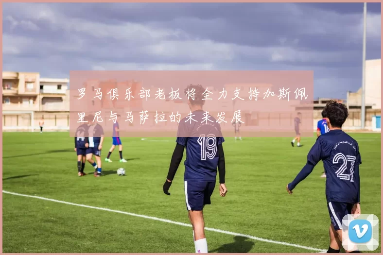 罗马俱乐部老板将全力支持加斯佩里尼与马萨拉的未来发展